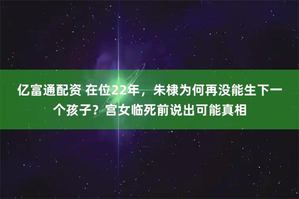 亿富通配资 在位22年，朱棣为何再没能生下一个孩子？宫女临死前说出可能真相