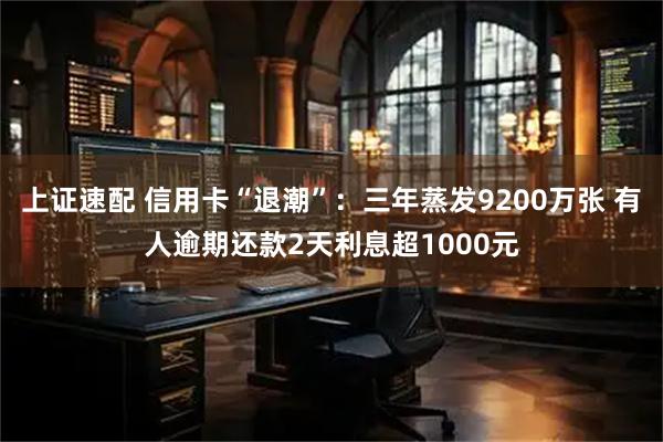 上证速配 信用卡“退潮”：三年蒸发9200万张 有人逾期还款2天利息超1000元