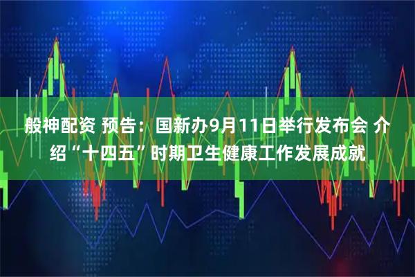 般神配资 预告：国新办9月11日举行发布会 介绍“十四五”时期卫生健康工作发展成就
