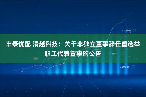 丰泰优配 清越科技：关于非独立董事辞任暨选举职工代表董事的公告