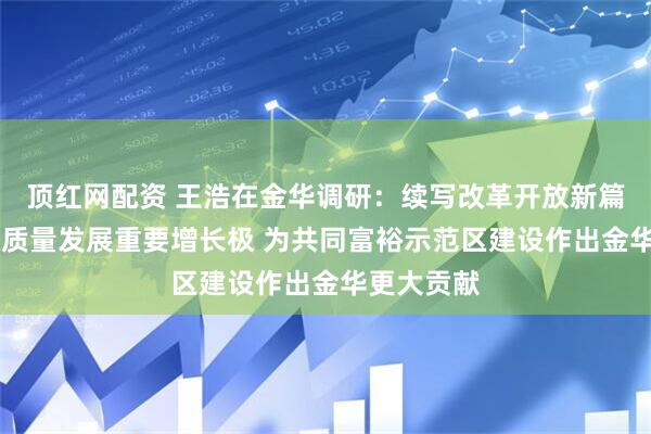 顶红网配资 王浩在金华调研：续写改革开放新篇章 打造高质量发展重要增长极 为共同富裕示范区建设作出金华更大贡献