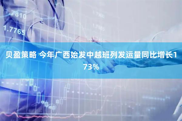 贝盈策略 今年广西始发中越班列发运量同比增长173%