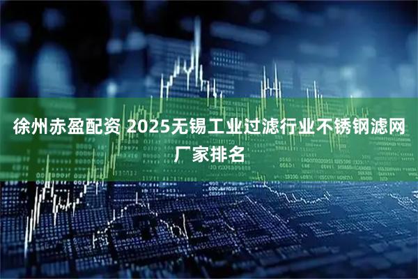徐州赤盈配资 2025无锡工业过滤行业不锈钢滤网厂家排名