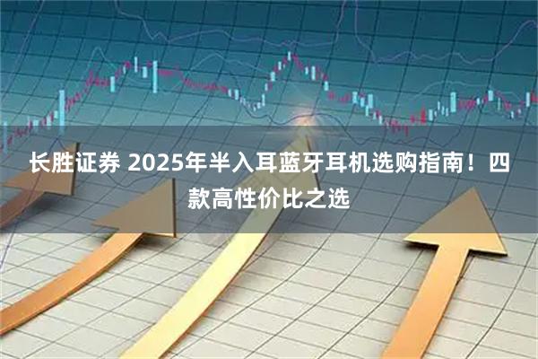 长胜证券 2025年半入耳蓝牙耳机选购指南！四款高性价比之选
