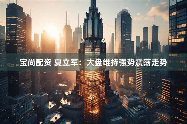 宝尚配资 夏立军：大盘维持强势震荡走势