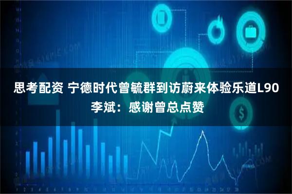 思考配资 宁德时代曾毓群到访蔚来体验乐道L90 李斌：感谢曾总点赞