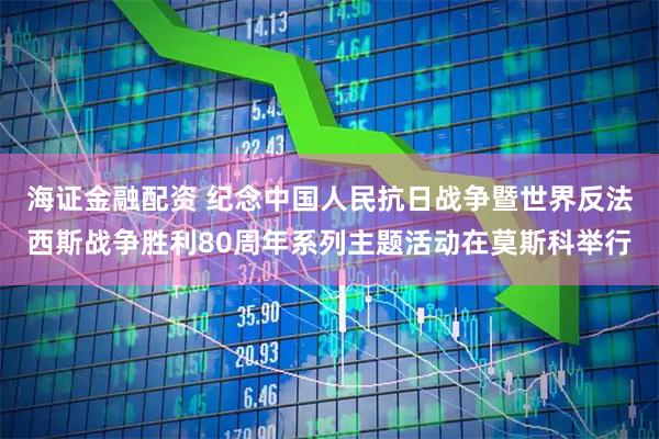 海证金融配资 纪念中国人民抗日战争暨世界反法西斯战争胜利80周年系列主题活动在莫斯科举行