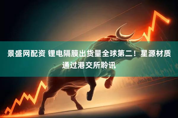 景盛网配资 锂电隔膜出货量全球第二！星源材质通过港交所聆讯