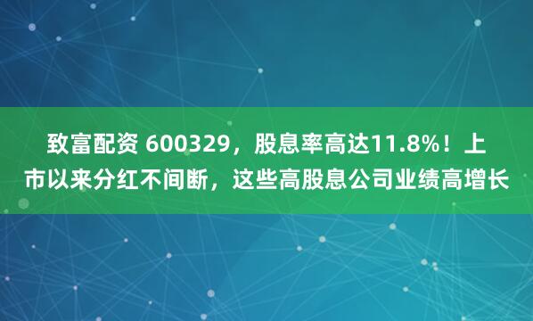 致富配资 600329，股息率高达11.8%！上市以来分红不间断，这些高股息公司业绩高增长